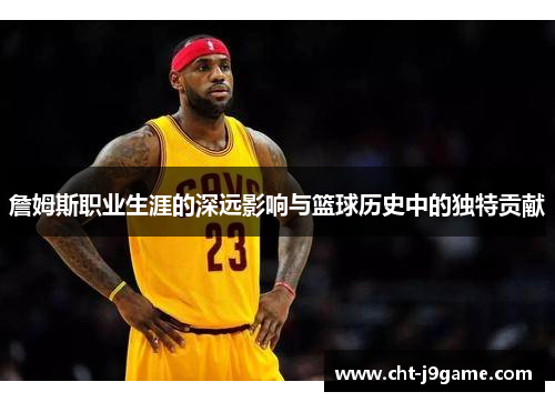 詹姆斯职业生涯的深远影响与篮球历史中的独特贡献